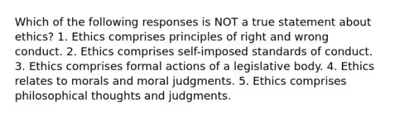 Which of the following responses is NOT a true statement about ethics? 1. Ethics comprises principles of right and wrong conduct. 2. Ethics comprises self-imposed standards of conduct. 3. Ethics comprises formal actions of a legislative body. 4. Ethics relates to morals and moral judgments. 5. Ethics comprises philosophical thoughts and judgments.