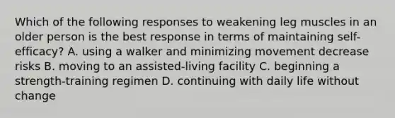 Which of the following responses to weakening leg muscles in an older person is the best response in terms of maintaining self-efficacy? A. using a walker and minimizing movement decrease risks B. moving to an assisted-living facility C. beginning a strength-training regimen D. continuing with daily life without change