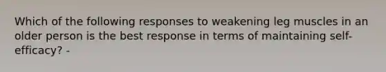 Which of the following responses to weakening leg muscles in an older person is the best response in terms of maintaining self-efficacy? -