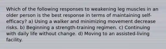 Which of the following responses to weakening leg muscles in an older person is the best response in terms of maintaining self-efficacy? a) Using a walker and minimizing movement decrease risks. b) Beginning a strength-training regimen. c) Continuing with daily life without change. d) Moving to an assisted-living facility.