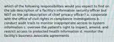 which of the following responsibilites would you expect to find on the job description of a facility's information security officer but NOT on the job description of chief privacy officer? a. cooperate with the office of civil rights in compliance investigations b. conduct audit trails to monitor inappropriate access to system information c. oversee the patient's right to inspect, amend, and restrict access to protected health information d. monitor the facility's business associate agreements