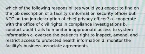 which of the following responsibilites would you expect to find on the job description of a facility's information security officer but NOT on the job description of chief privacy officer? a. cooperate with the office of civil rights in compliance investigations b. conduct audit trails to monitor inappropriate access to system information c. oversee the patient's right to inspect, amend, and restrict access to protected health information d. monitor the facility's business associate agreements