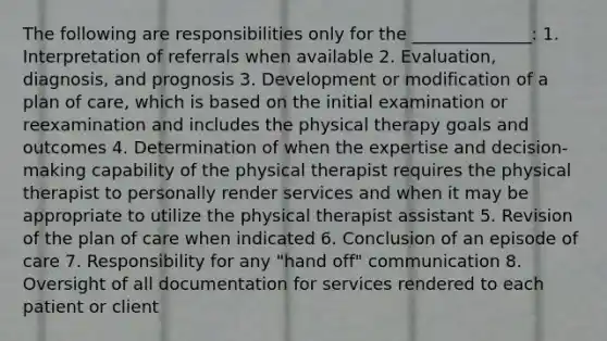 The following are responsibilities only for the ______________: 1. Interpretation of referrals when available 2. Evaluation, diagnosis, and prognosis 3. Development or modification of a plan of care, which is based on the initial examination or reexamination and includes the physical therapy goals and outcomes 4. Determination of when the expertise and decision‐making capability of the physical therapist requires the physical therapist to personally render services and when it may be appropriate to utilize the physical therapist assistant 5. Revision of the plan of care when indicated 6. Conclusion of an episode of care 7. Responsibility for any "hand off" communication 8. Oversight of all documentation for services rendered to each patient or client