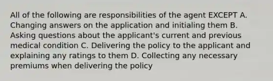 All of the following are responsibilities of the agent EXCEPT A. Changing answers on the application and initialing them B. Asking questions about the applicant's current and previous medical condition C. Delivering the policy to the applicant and explaining any ratings to them D. Collecting any necessary premiums when delivering the policy