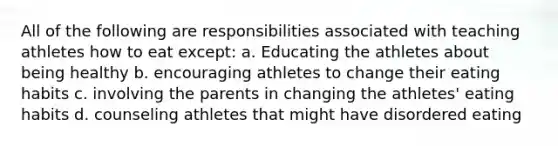 All of the following are responsibilities associated with teaching athletes how to eat except: a. Educating the athletes about being healthy b. encouraging athletes to change their eating habits c. involving the parents in changing the athletes' eating habits d. counseling athletes that might have disordered eating