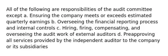 All of the following are responsibilities of the audit committee except a. Ensuring the company meets or exceeds estimated quarterly earnings b. Overseeing the financial reporting process and internal controls c. Hiring, firing, compensating, and overseeing the audit work of external auditors d. Preapproving all services provided by the independent auditor to the company or its subsidiaries