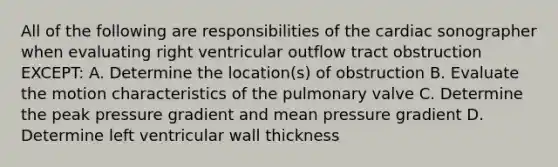 All of the following are responsibilities of the cardiac sonographer when evaluating right ventricular outflow tract obstruction EXCEPT: A. Determine the location(s) of obstruction B. Evaluate the motion characteristics of the pulmonary valve C. Determine the peak pressure gradient and mean pressure gradient D. Determine left ventricular wall thickness