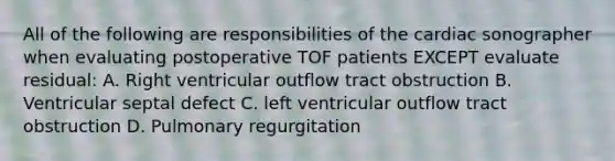 All of the following are responsibilities of the cardiac sonographer when evaluating postoperative TOF patients EXCEPT evaluate residual: A. Right ventricular outflow tract obstruction B. Ventricular septal defect C. left ventricular outflow tract obstruction D. Pulmonary regurgitation