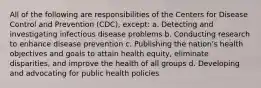 All of the following are responsibilities of the Centers for Disease Control and Prevention (CDC), except: a. Detecting and investigating infectious disease problems b. Conducting research to enhance disease prevention c. Publishing the nation's health objectives and goals to attain health equity, eliminate disparities, and improve the health of all groups d. Developing and advocating for public health policies