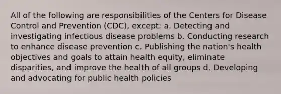 All of the following are responsibilities of the Centers for Disease Control and Prevention (CDC), except: a. Detecting and investigating infectious disease problems b. Conducting research to enhance disease prevention c. Publishing the nation's health objectives and goals to attain health equity, eliminate disparities, and improve the health of all groups d. Developing and advocating for public health policies