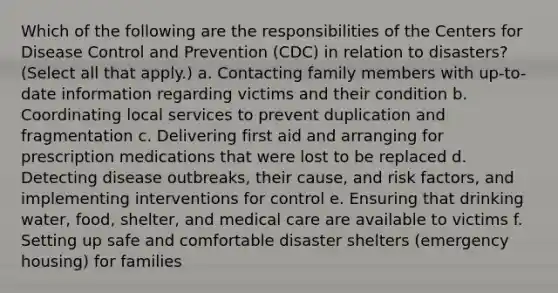 Which of the following are the responsibilities of the Centers for Disease Control and Prevention (CDC) in relation to disasters? (Select all that apply.) a. Contacting family members with up-to-date information regarding victims and their condition b. Coordinating local services to prevent duplication and fragmentation c. Delivering first aid and arranging for prescription medications that were lost to be replaced d. Detecting disease outbreaks, their cause, and risk factors, and implementing interventions for control e. Ensuring that drinking water, food, shelter, and medical care are available to victims f. Setting up safe and comfortable disaster shelters (emergency housing) for families