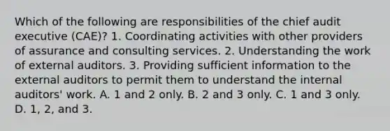 Which of the following are responsibilities of the chief audit executive (CAE)? 1. Coordinating activities with other providers of assurance and consulting services. 2. Understanding the work of external auditors. 3. Providing sufficient information to the external auditors to permit them to understand the internal auditors' work. A. 1 and 2 only. B. 2 and 3 only. C. 1 and 3 only. D. 1, 2, and 3.