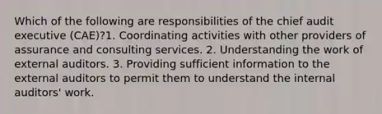 Which of the following are responsibilities of the chief audit executive (CAE)?1. Coordinating activities with other providers of assurance and consulting services. 2. Understanding the work of external auditors. 3. Providing sufficient information to the external auditors to permit them to understand the internal auditors' work.