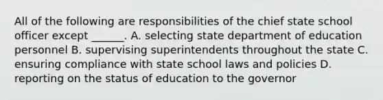 All of the following are responsibilities of the chief state school officer except ______. A. selecting state department of education personnel B. supervising superintendents throughout the state C. ensuring compliance with state school laws and policies D. reporting on the status of education to the governor