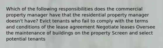 Which of the following responsibilities does the commercial property manager have that the residential property manager doesn't have? Evict tenants who fail to comply with the terms and conditions of the lease agreement Negotiate leases Oversee the maintenance of buildings on the property Screen and select potential tenants