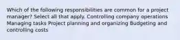 Which of the following responsibilities are common for a project manager? Select all that apply. Controlling company operations Managing tasks Project planning and organizing Budgeting and controlling costs