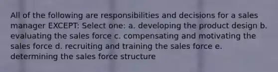 All of the following are responsibilities and decisions for a sales manager EXCEPT: Select one: a. developing the product design b. evaluating the sales force c. compensating and motivating the sales force d. recruiting and training the sales force e. determining the sales force structure