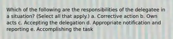 Which of the following are the responsibilities of the delegatee in a situation? (Select all that apply.) a. Corrective action b. Own acts c. Accepting the delegation d. Appropriate notification and reporting e. Accomplishing the task