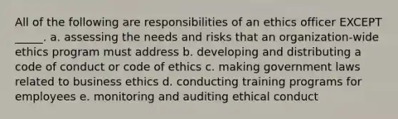 All of the following are responsibilities of an ethics officer EXCEPT _____. a. assessing the needs and risks that an organization-wide ethics program must address b. developing and distributing a code of conduct or code of ethics c. making government laws related to business ethics d. conducting training programs for employees e. monitoring and auditing ethical conduct