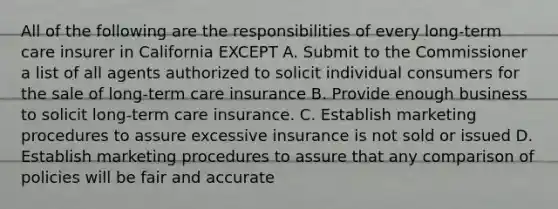 All of the following are the responsibilities of every long-term care insurer in California EXCEPT A. Submit to the Commissioner a list of all agents authorized to solicit individual consumers for the sale of long-term care insurance B. Provide enough business to solicit long-term care insurance. C. Establish marketing procedures to assure excessive insurance is not sold or issued D. Establish marketing procedures to assure that any comparison of policies will be fair and accurate