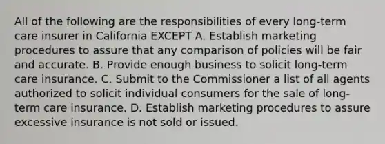 All of the following are the responsibilities of every long-term care insurer in California EXCEPT A. Establish marketing procedures to assure that any comparison of policies will be fair and accurate. B. Provide enough business to solicit long-term care insurance. C. Submit to the Commissioner a list of all agents authorized to solicit individual consumers for the sale of long-term care insurance. D. Establish marketing procedures to assure excessive insurance is not sold or issued.