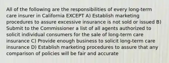 All of the following are the responsibilities of every long-term care insurer in California EXCEPT A) Establish marketing procedures to assure excessive insurance is not sold or issued B) Submit to the Commissioner a list of all agents authorized to solicit individual consumers for the sale of long-term care insurance C) Provide enough business to solicit long-term care insurance D) Establish marketing procedures to assure that any comparison of policies will be fair and accurate