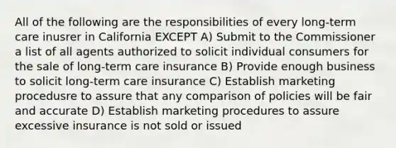 All of the following are the responsibilities of every long-term care inusrer in California EXCEPT A) Submit to the Commissioner a list of all agents authorized to solicit individual consumers for the sale of long-term care insurance B) Provide enough business to solicit long-term care insurance C) Establish marketing procedusre to assure that any comparison of policies will be fair and accurate D) Establish marketing procedures to assure excessive insurance is not sold or issued