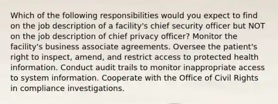 Which of the following responsibilities would you expect to find on the job description of a facility's chief security officer but NOT on the job description of chief privacy officer? Monitor the facility's business associate agreements. Oversee the patient's right to inspect, amend, and restrict access to protected health information. Conduct audit trails to monitor inappropriate access to system information. Cooperate with the Office of Civil Rights in compliance investigations.