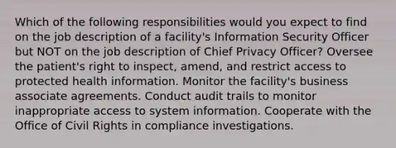 Which of the following responsibilities would you expect to find on the job description of a facility's Information Security Officer but NOT on the job description of Chief Privacy Officer? Oversee the patient's right to inspect, amend, and restrict access to protected health information. Monitor the facility's business associate agreements. Conduct audit trails to monitor inappropriate access to system information. Cooperate with the Office of Civil Rights in compliance investigations.