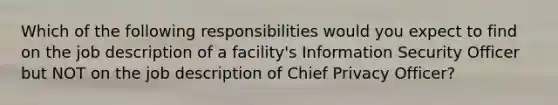 Which of the following responsibilities would you expect to find on the job description of a facility's Information Security Officer but NOT on the job description of Chief Privacy Officer?