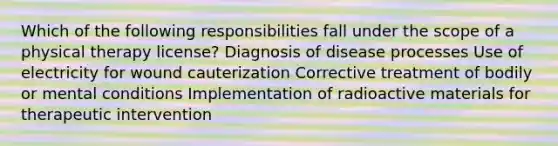 Which of the following responsibilities fall under the scope of a physical therapy license? Diagnosis of disease processes Use of electricity for wound cauterization Corrective treatment of bodily or mental conditions Implementation of radioactive materials for therapeutic intervention