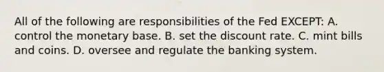 All of the following are responsibilities of the Fed EXCEPT: A. control the monetary base. B. set the discount rate. C. mint bills and coins. D. oversee and regulate the banking system.