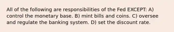 All of the following are responsibilities of the Fed EXCEPT: A) control the monetary base. B) mint bills and coins. C) oversee and regulate the banking system. D) set the discount rate.