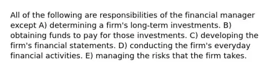 All of the following are responsibilities of the financial manager except A) determining a firm's long-term investments. B) obtaining funds to pay for those investments. C) developing the firm's financial statements. D) conducting the firm's everyday financial activities. E) managing the risks that the firm takes.