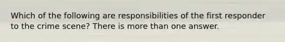 Which of the following are responsibilities of the first responder to the crime scene? There is more than one answer.