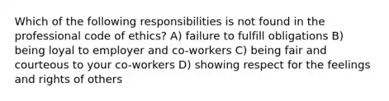 Which of the following responsibilities is not found in the professional code of ethics? A) failure to fulfill obligations B) being loyal to employer and co-workers C) being fair and courteous to your co-workers D) showing respect for the feelings and rights of others