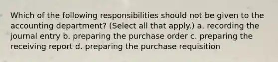 Which of the following responsibilities should not be given to the accounting department? (Select all that apply.) a. recording the journal entry b. preparing the purchase order c. preparing the receiving report d. preparing the purchase requisition