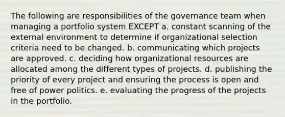 The following are responsibilities of the governance team when managing a portfolio system EXCEPT a. constant scanning of the external environment to determine if organizational selection criteria need to be changed. b. communicating which projects are approved. c. deciding how organizational resources are allocated among the different types of projects. d. publishing the priority of every project and ensuring the process is open and free of power politics. e. evaluating the progress of the projects in the portfolio.