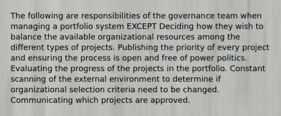 The following are responsibilities of the governance team when managing a portfolio system EXCEPT Deciding how they wish to balance the available organizational resources among the different types of projects. Publishing the priority of every project and ensuring the process is open and free of power politics. Evaluating the progress of the projects in the portfolio. Constant scanning of the external environment to determine if organizational selection criteria need to be changed. Communicating which projects are approved.