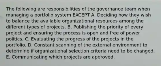 The following are responsibilities of the governance team when managing a portfolio system EXCEPT A. Deciding how they wish to balance the available organizational resources among the different types of projects. B. Publishing the priority of every project and ensuring the process is open and free of power politics. C. Evaluating the progress of the projects in the portfolio. D. Constant scanning of <a href='https://www.questionai.com/knowledge/kpkoUX83Zl-the-external-environment' class='anchor-knowledge'>the external environment</a> to determine if organizational selection criteria need to be changed. E. Communicating which projects are approved.