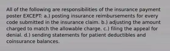 All of the following are responsibilities of the insurance payment poster EXCEPT: a.) posting insurance reimbursements for every code submitted in the insurance claim. b.) adjusting the amount charged to match the allowable charge. c.) filing the appeal for denial. d.) sending statements for patient deductibles and coinsurance balances.