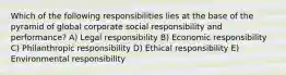 Which of the following responsibilities lies at the base of the pyramid of global corporate social responsibility and performance? A) Legal responsibility B) Economic responsibility C) Philanthropic responsibility D) Ethical responsibility E) Environmental responsibility