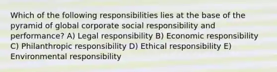 Which of the following responsibilities lies at the base of the pyramid of global corporate social responsibility and performance? A) Legal responsibility B) Economic responsibility C) Philanthropic responsibility D) Ethical responsibility E) Environmental responsibility