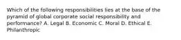 Which of the following responsibilities lies at the base of the pyramid of global corporate social responsibility and performance? A. Legal B. Economic C. Moral D. Ethical E. Philanthropic