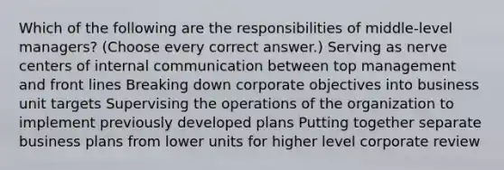 Which of the following are the responsibilities of middle-level managers? (Choose every correct answer.) Serving as nerve centers of internal communication between top management and front lines Breaking down corporate objectives into business unit targets Supervising the operations of the organization to implement previously developed plans Putting together separate business plans from lower units for higher level corporate review