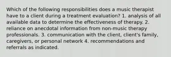 Which of the following responsibilities does a music therapist have to a client during a treatment evaluation? 1. analysis of all available data to determine the effectiveness of therapy. 2. reliance on anecdotal information from non-music therapy professionals. 3. communication with the client, client's family, caregivers, or personal network 4. recommendations and referrals as indicated.