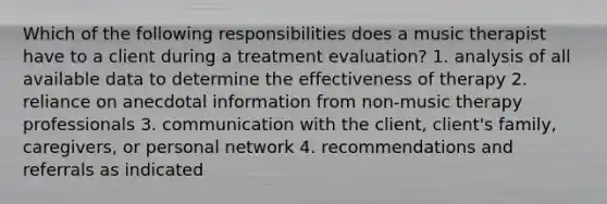 Which of the following responsibilities does a music therapist have to a client during a treatment evaluation? 1. analysis of all available data to determine the effectiveness of therapy 2. reliance on anecdotal information from non-music therapy professionals 3. communication with the client, client's family, caregivers, or personal network 4. recommendations and referrals as indicated