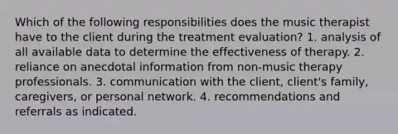 Which of the following responsibilities does the music therapist have to the client during the treatment evaluation? 1. analysis of all available data to determine the effectiveness of therapy. 2. reliance on anecdotal information from non-music therapy professionals. 3. communication with the client, client's family, caregivers, or personal network. 4. recommendations and referrals as indicated.