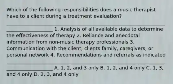 Which of the following responsibilities does a music therapist have to a client during a treatment evaluation? ____________________________________________________________________________________ 1. Analysis of all available data to determine the effectiveness of therapy 2. Reliance and anecdotal information from non-music therapy professionals 3. Communication with the client, clients family, caregivers, or personal network 4. Recommendations and referrals as indicated ____________________________________________________________________________________ A. 1, 2, and 3 only B. 1, 2, and 4 only C. 1, 3, and 4 only D. 2, 3, and 4 only