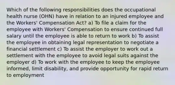 Which of the following responsibilities does the occupational health nurse (OHN) have in relation to an injured employee and the Workers' Compensation Act? a) To file a claim for the employee with Workers' Compensation to ensure continued full salary until the employee is able to return to work b) To assist the employee in obtaining legal representation to negotiate a financial settlement c) To assist the employer to work out a settlement with the employee to avoid legal suits against the employer d) To work with the employee to keep the employee informed, limit disability, and provide opportunity for rapid return to employment